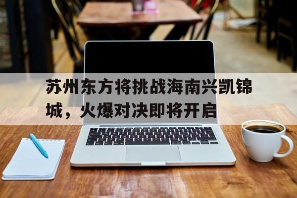开云官网-苏州东方将挑战海南兴凯锦城，火爆对决即将开启